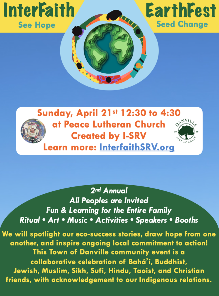A colorful flyer with the following information: InterFaith EarthFest See Hope -- Seed Change. EarthFest logo of an artistic rendering of people dancing around the Earth. Event is Sunday April 21st 12:30 to 4:30 at Peace Lutheran Church. Created by I-SRV. Learn More at InterfaithSRV.org. I-SRV logo and Town of Danville logo. Second Annual Event. All Peoples are Invited. Fun and learning for the entire family. Ritual, art, music, activities, speakers, and booths. We will spotlight our eco-success stories, draw hope from one another, and inspire ongoing local commitment to action! This Town of Danville community event is a collaborative celebration of Baháʼí, Buddhist, Jewish, Muslim, Sikh, Sufi, Hindu, Taoist, and Christian Friends, with acknowledgement to our Indigenous relations.