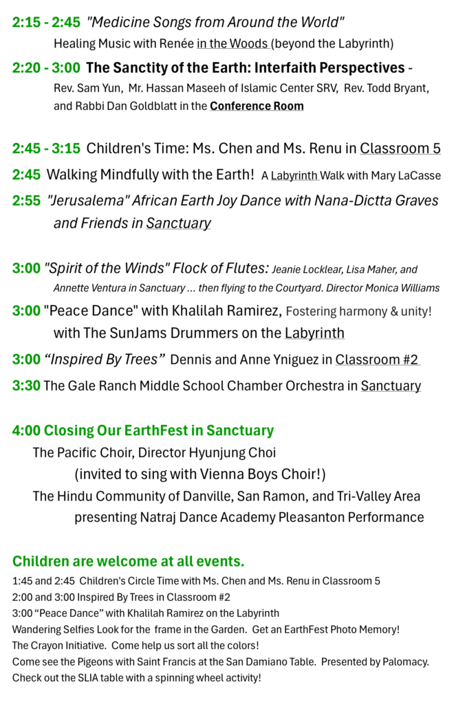 2:15 - 2:45 "Medicine Songs from Around the World" Healing Music with Renée Benmeleh in the Woods (beyond the Labyrinth) 2:20 - 3:00 The Sanctity of the Earth: Interfaith Perspectives - Rev. Sam Yun, Mr. Hassan Maseeh of Islamic Center SRV, Rev. Todd Bryant, and Rabbi Dan Goldblatt in Conference Room 2:45 - 3:15 Children's Circle Time with Ms. Chen and Ms. Renu in Classroom 5 2:45 Walking Mindfully with the Earth! A Labyrinth Walk with Mary LaCasse 2:55 "Jerusalema" African Earth Joy Dance with Nana-Dictta Graves and Friends in Sanctuary 3:00 "Spirit of the Winds" Flock of Flutes: Jeanie Locklear, Lisa Maher, and Annette Ventura in Sanctuary … then flying into the Courtyard. Director Monica Williams 3:00 "Peace Dance" with Khalilah Ramirez and The SunJams Drummers on the Labyrinth 3:00 Inspired By Trees with Dennis and Anne Yniguez in Classroom #2 3:30 The Gale Ranch Middle School Chamber Orchestra with 23 performers in Sanctuary 4:00 Closing Our EarthFest in Sanctuary The Pacific Choir, Director Hyunjung Choi (invited to sing with Vienna Boys Choir!) The Hindu Community of Danville, San Ramon, and Tri-Valley Area presenting Natraj Dance Academy Pleasanton Performance Children are welcome at all events. Child-focused activities include 1:45 and 2:45 Children's Circle Time with Ms. Chen and Ms. Renu in Classroom 5 2:00 and 3:00 Inspired By Trees in Classroom #2 3:00 “Peace Dance” with Khalilah Ramirez on the Labyrinth Wandering Selfies with Rev. Todd. Find him and the frame in the Garden. Get an EarthFest Photo Memory! The Crayon Initiative. Come help us sort all the colors! Come see the Pigeons with Saint Francis at the San Damiano Table. Presented by Palomacy. Check out the SLIA table with a spinning wheel activity! See Hope. Seed Change!