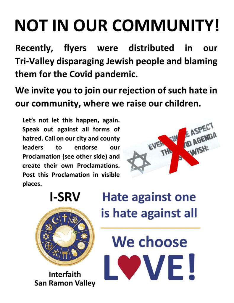 Not in Our Community! Recently, flyers were distributed in our Tri-Valley disparaging Jewish people and blaming them for the Covid pandemic. We invite you to join our rejection of such hate in our community, where we raise our children. Let's not let this happen, again. Speak out against all forms of hatred. Call on our city and county leaders to endorse our Proclamation and to create their own proclamations. Post this Proclamation in visible places. Hate against one is hate against all. We choose love!