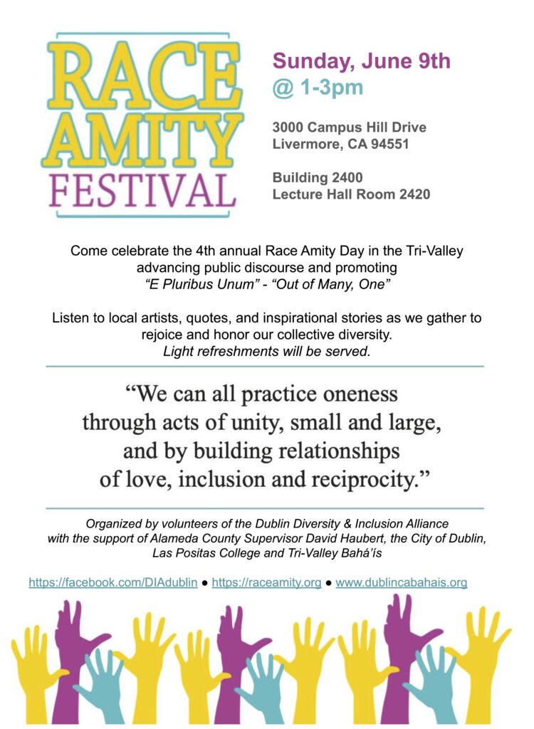 Come celebrate the 4th annual Race Amity Day in the Tri-Valley advancing public discourse and promoting “E Pluribus Unum” - “Out of Many, One” Listen to local artists, quotes, and inspirational stories as we gather to rejoice and honor our collective diversity.  Light refreshments will be served. Sunday, June 9th @ 1-3pm at Las Positas College in Building 2400, Lecture Hall Room 2420 (Address: 3000 Campus Hill Drive Livermore, 94551) "We can all practice oneness through acts of unit, small and large, and by building relationships of love, inclusion, and reciprocity." Organized by volunteers of the Dublin Diversity & Inclusion Alliance with the support of Alameda County Supervisor David Haubert, the City of Dublin, Las Positas College and Tri-Valley Bahá’ís.  Learn more at: https://www.facebook.com/DIAdublin https://raceamity.org/ https://www.dublincabahais.org