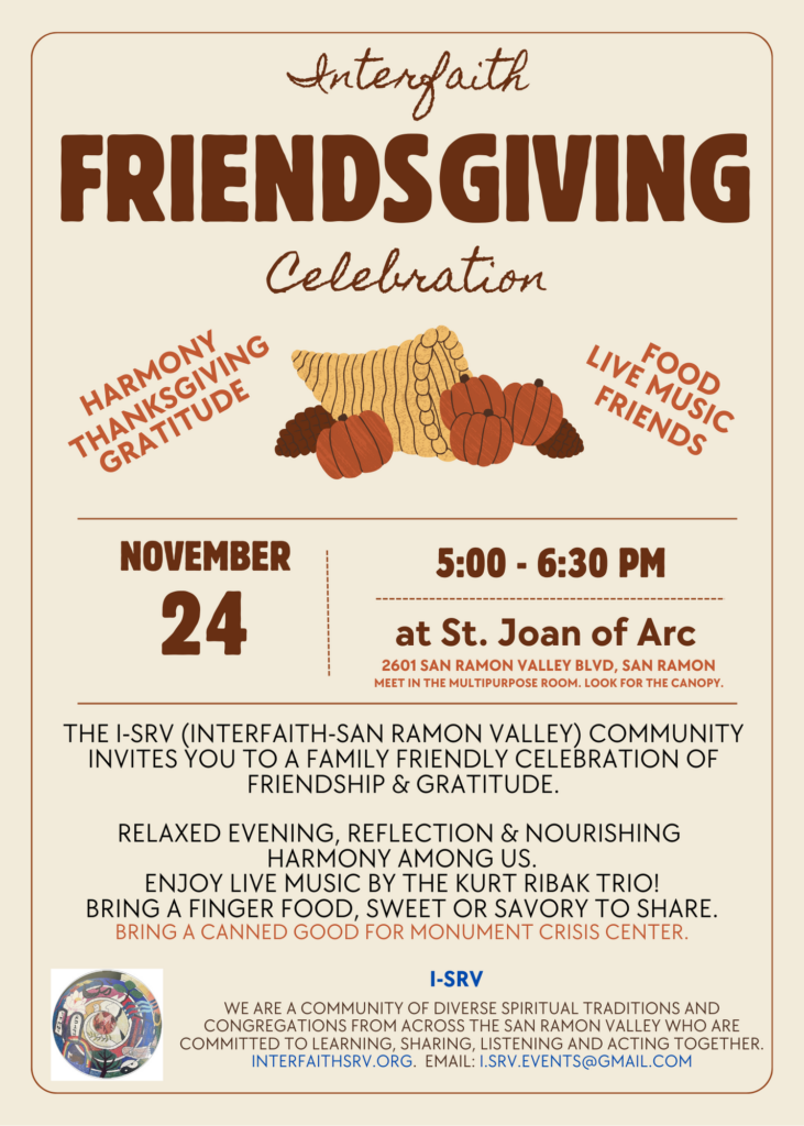 Interfaith Friendsgiving Celebration. Harmony, Thanksgiving, Gratitude, Food, Live Music, Friends. November 24th 5:00 to 6:30 at Saint Joan of Arc, 2601 San Ramon Valley Blvd in San Ramon. Meet in the Multipurpose Room. Look for the large canopy. The I-SRV (Interfaith-San Ramon Valley) Community invites you to a family friendly celebration of friendship and gratitude. Relaxed evening, reflection, & nourishing the harmony among us. Enjoy live music by the Kurt Ribak Trio! Bring a finger food, sweet or savory, to share. Bring a canned good for Monument Crisis Center. I-SRV [Interfaith-San Ramon Valley]: We are a community of diverse spiritual traditions and congregations from across the San Ramon Valley who are committed to learning, sharing, listening, and acting together. Learn more at www.InterfaithSRV.org