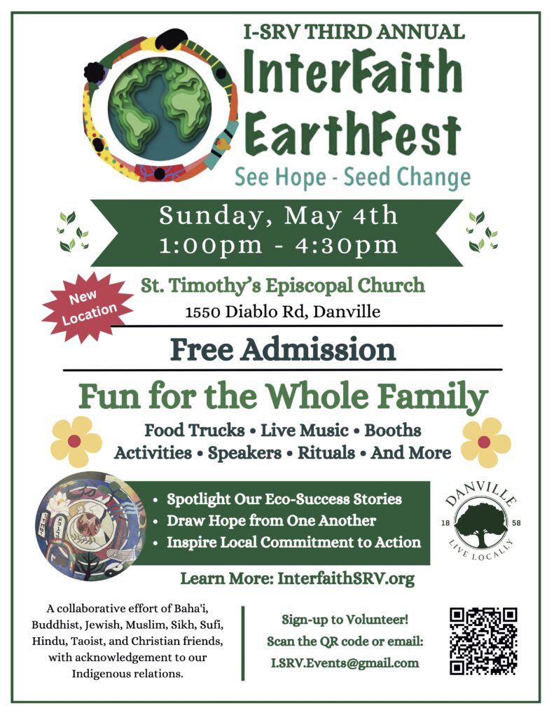 EarthFest logo an artist’s joyful rendering of people dancing around the Earth. I-SRV's Third Annual InterFaith EarthFest. See Hope--Seed Change! Sunday, May 4th 1:00 to 4:00pm. New location at St. Timothy's Episcopal Church, 1550 Diablo Rd, Danville. Free Admission. Fun for the Whole Family; food trucks, live music, booths, activities, speakers, rituals, and more. We will spotlight our eco-success stories, draw hope from one another, and inspire local commitment to action. Learn More at I-SRV’s website InterfaithSRV.org. The I-SRV logo depicts symbols of the world's religions in an unfolding spiral. The Town of Danville logo with Tree and text Danville 1858 Live Locally. This community event is a collaboration celebration of Baháʼí, Buddhist, Jewish, Muslim, Sikh, Sufi, Hindu, Taoist, and Christian friends, with acknowledgement to our Indigenous relations. Sign up to Volunteer! Go to our Sign Up Genius page at tinyurl.com/2kb22zdp or email I.SRV.Events@gmail.com.