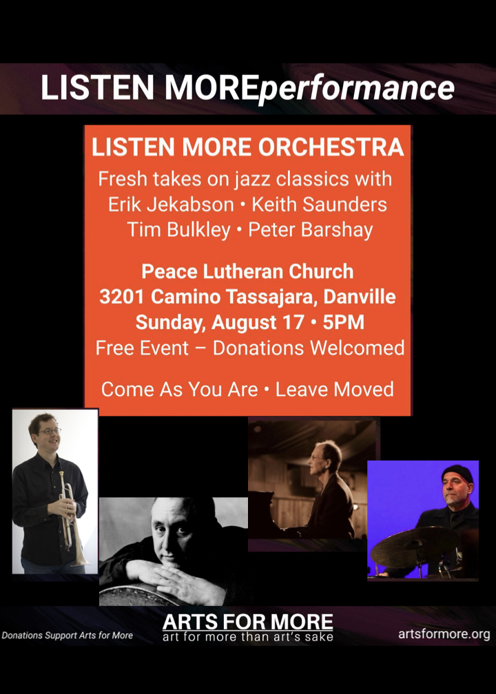 ListenMore Performance. The Listen More Orchestra is performing fresh takes on Jazz classics with Erik Jakabsen, Keith Saunders, Tim Bulkey, and Peter Barshay. At Peace Lutheran Church 3201 Camino Tassajara, Danville. Sunday, August 17th at 5:00pm. Free event -- Donations welcomed. Come as you are. Leave moved. Arts for More. Donations Support Arts for More. Art for more than Art's sake. Website www.artsformore.org.
