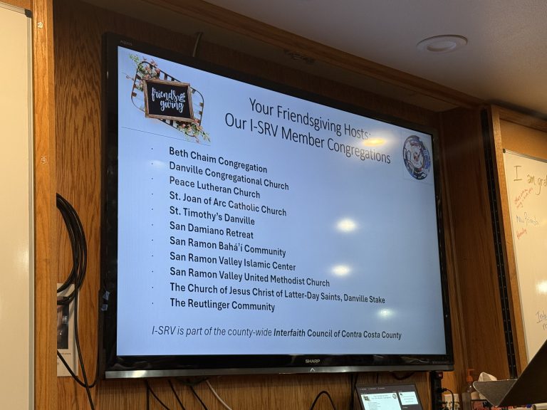 List of member congregations of I-SRV that were hosting Friendsgiving: Beth Chaim Congregation, Danville Congregational Church, Multi-Faith ACTION Coalition (M-FAC), Peace Lutheran Church, Saint Joan of Arc Parish San Ramon, St. Timothy’s Danville, San Damiano Retreat, San Ramon Baháʼí Community, San Ramon Valley Islamic Center, San Ramon Valley United Methodist Church, The Church of Jesus Christ of Latter-Day Saints, Danville Stake, and The Reutlinger Community. Our local organization is part of the county-wide Interfaith Council of Contra Costa County.
