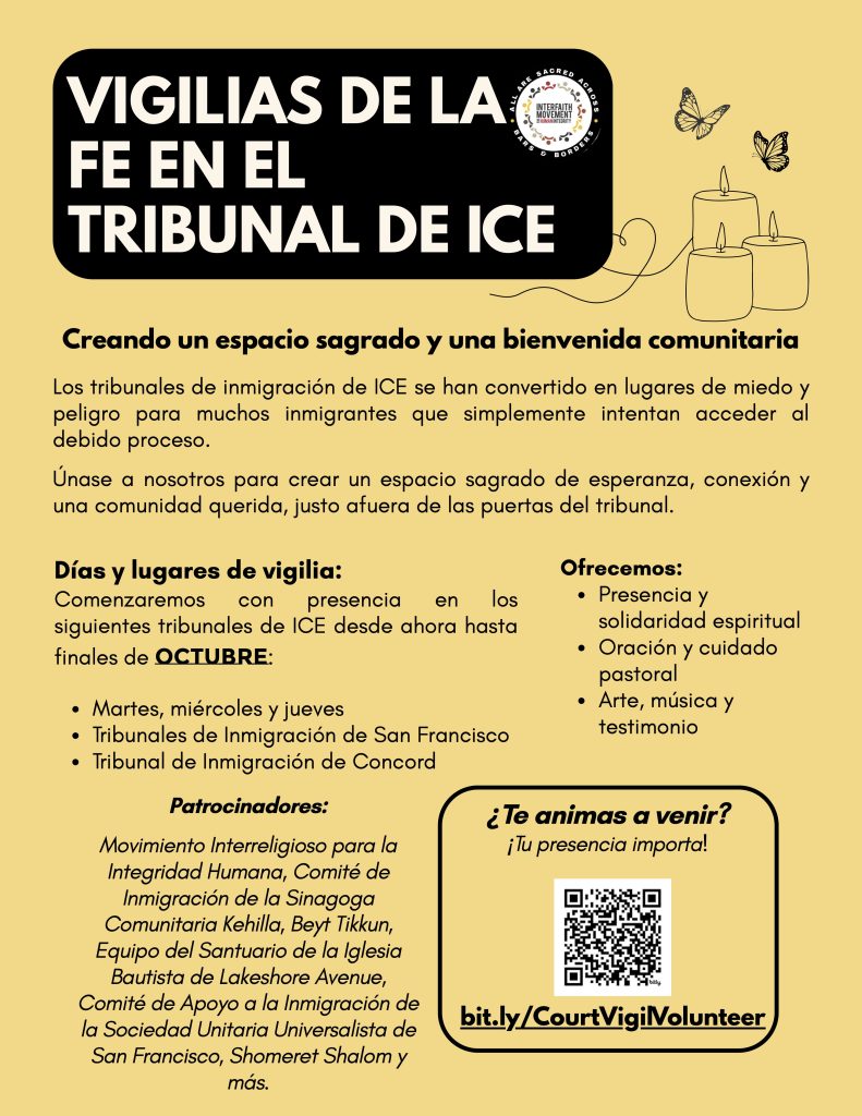 Vigilias De La Fe En El Tribunal de ICE. Creando un especio sagrado y una bienvenida comunitaria. Los tribunales de inmigración de ICE se han convertido en lugares de miedo y peligro para muchos immigrantes que simplemente intentan acceder al debido proceso. Únase a nosotros para crear un espacio sagrado de esperanza, conexión y una comunidad querida, justo afuera de las puertas del tribunal. Días y lugares de vigilia: Comenzaremos con presencia en los siguientes tribunales de ICE desde ahora hasta finales de OCTUBRE: Martes, miércoles y jueves, Tribunales de Inmigración de San Francisco, Tribunal de Immigración de Concordatos. Ofrecemos: Presencia y solidaridad espiritual, Oración y cuidado pastoral, and Arte música y testimonio. Patrocinadores: Movimiento Interreligioso para la Integrdiad Humana, Comité de Immigración de la Sinagoga Comunitaria Kehilla, Beyt Tikkun, Equipo del Santuario de la Iglesia Bautista de Lakeshore Avenue, Comité de Apoyo a la Inmigración de la Sociedad Unitaria Universalista de San Francisco, Shomeret Shalom y más. ¿Te Animas a venir? ¡Tu presencia importa!