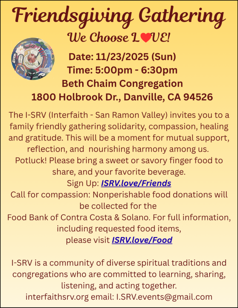 Flier containing information about this year Thanksgiving / Friendsgiving Gathering We Choose LOVE! Date: 11/23/2025 (Sun) Time: 5:00pm - 6:30pm Beth Chaim Congregation 1800 Holbrook Dr., Danville, CA 94526 The I-SRV (Interfaith - San Ramon Valley) invites you to a family friendly gathering solidarity, compassion, healing and gratitude. This will be a moment for mutual support, reflection, and nourishing harmony among us. Potluck! Please bring a sweet or savory finger food to share, and your favorite beverage. Sign Up: ISRV.love/Friends Call for compassion: Nonperishable food donations will be collected for the Food Bank of Contra Costa & Solano. For full information, including requested food items, please visit /SRV.love/Food I-SRV is a community of diverse spiritual traditions and congregations who are committed to learning, sharing, listening, and acting together. interfaithsrv.org email: I.SRV.events@gmail.com.