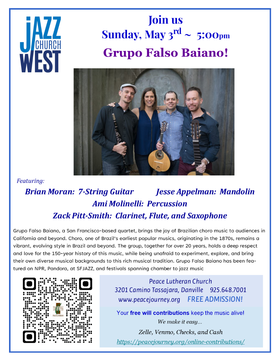 Jazz Church West logo. Join us Sunday, May 3, at 5 PM for Grupo Falso Baiano! Photo of the musicians. Featuring: Brian Moran: 7-String Guitar, Jesse Appelman: Mandolin, Ami Molinelli: Percussion, and Zack Pitt-Smith: Clarinet, Flute, and Saxophone. Grupo Falso Baiano, a San Francisco, based quartet, bring the joy of Brazilian choro music to audiences in California and beyond. Choro, one of Brazil's earliest popular musics, originating in the 1870s, remains of vibrant, evolving style in Brazil and beyond. The group, together for over 20 years, holds a deep respect and love for the 150-year history of this music, well-being, unafraid to experiment, explore, and bring their own diverse Music backgrounds to this Rich musical tradition. Grupo Falso Baiano has been featured on NPR, Pandora, at SF Jazz, and festival spanning chamber to jazz music. Peace Lutheran Church, 3201 Camino Tassajara in Danville, phone 925-678-7001. Website www.peacejourney.org. Free Admission! Your free will contributions keep the music alive! We make it easy… Zelle, Venmo, Checks, and Cash https://peacejpourney.org/online-contributions/