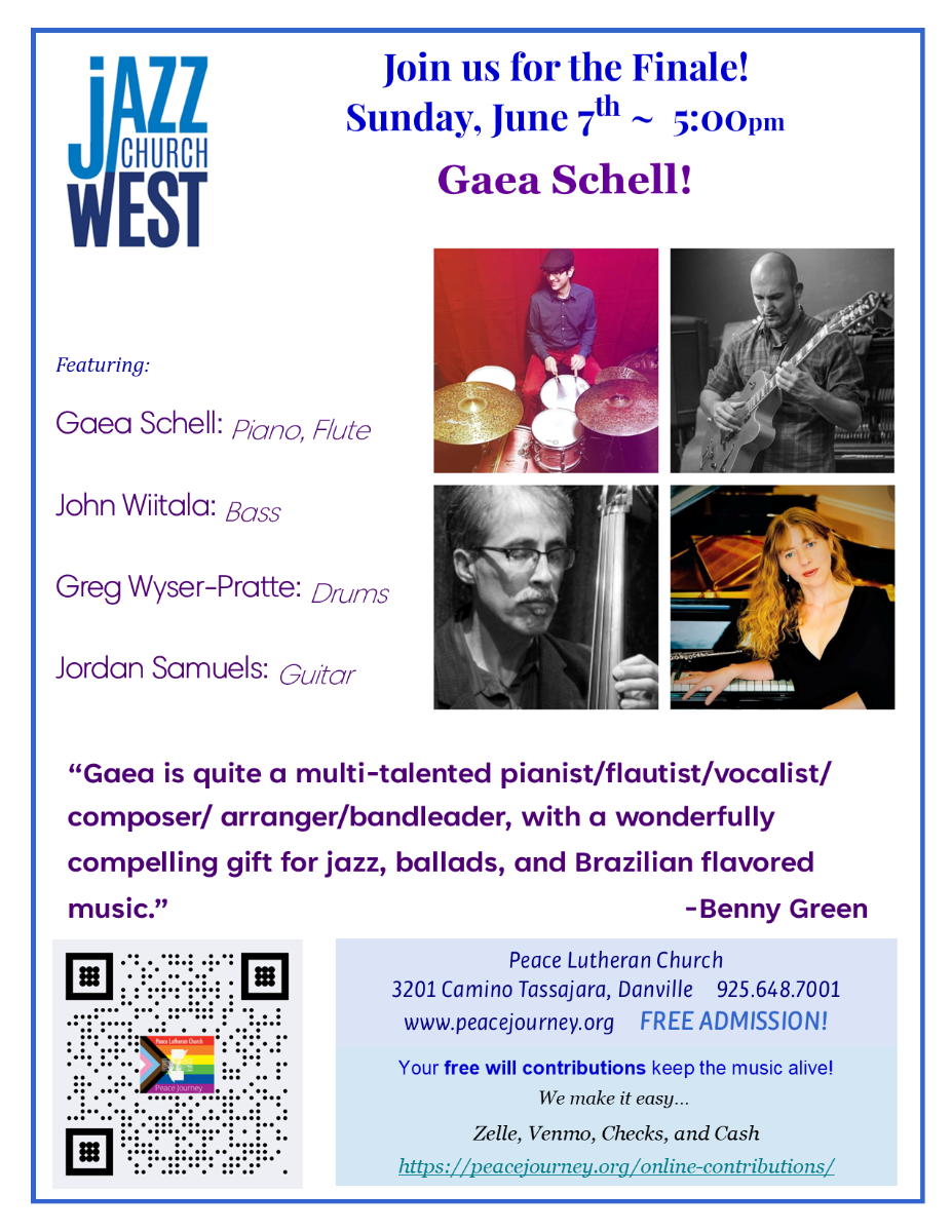 Jazz Church West logo. Join us for the Finale! Sunday, June 7th ~ 5:00pm with the Gaea Schell Quartet! JAZZ CHURCH WEST reaturing: Gaea Schell: Piano, Flute John Wiltala: Bass Greg Wyser-Pratte: Drums Jordan Samuels: Guitar "Gaea is quite a multi-talented pianist/flautist/vocalist/ composer/ arranger/bandleader, with a wonderfully compelling gift for jazz, ballads, and Brazilian flavored music." - Benny Green Photos of the musicians. Peace Lutheran Church 3201 Camino Tassajara, Danville 925.648.7001 www.peacejourney.org FREE ADMISSION! Your free will contributions keep the music alive! We make it easy... Zelle, Venmo, Checks, and Cash https://peacejourney.org/online-contributions/